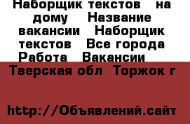 Наборщик текстов ( на дому) › Название вакансии ­ Наборщик текстов - Все города Работа » Вакансии   . Тверская обл.,Торжок г.